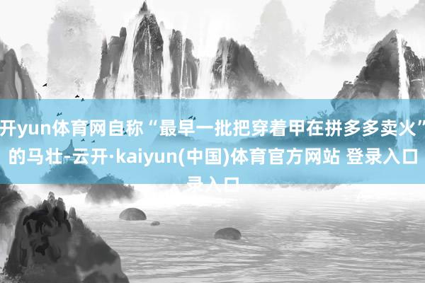 开yun体育网自称“最早一批把穿着甲在拼多多卖火”的马壮-云开·kaiyun(中国)体育官方网站 登录入口