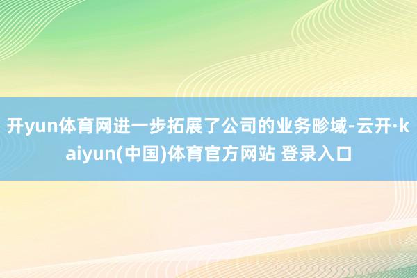 开yun体育网进一步拓展了公司的业务畛域-云开·kaiyun(中国)体育官方网站 登录入口